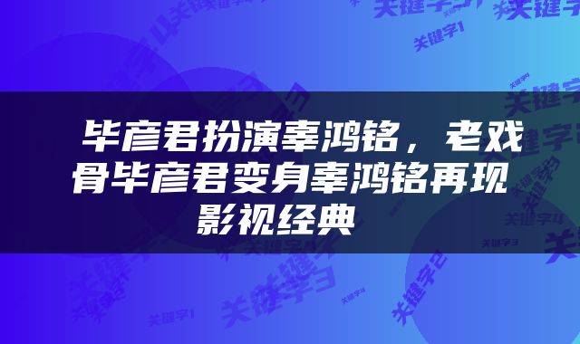  毕彦君扮演辜鸿铭，老戏骨毕彦君变身辜鸿铭再现影视经典 