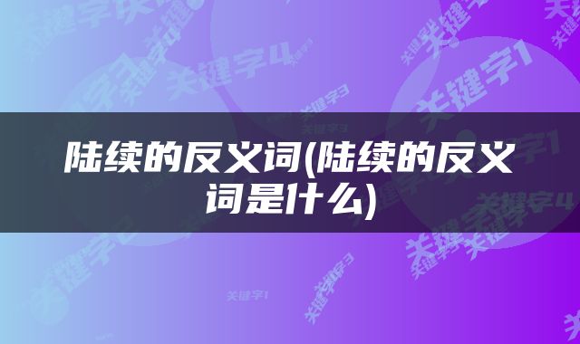 陆续的反义词(陆续的反义词是什么)