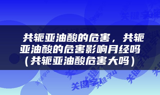  共轭亚油酸的危害，共轭亚油酸的危害影响月经吗（共轭亚油酸危害大吗） 