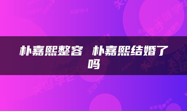 朴嘉熙整容 朴嘉熙结婚了吗