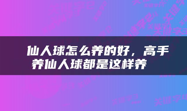  仙人球怎么养的好，高手养仙人球都是这样养 