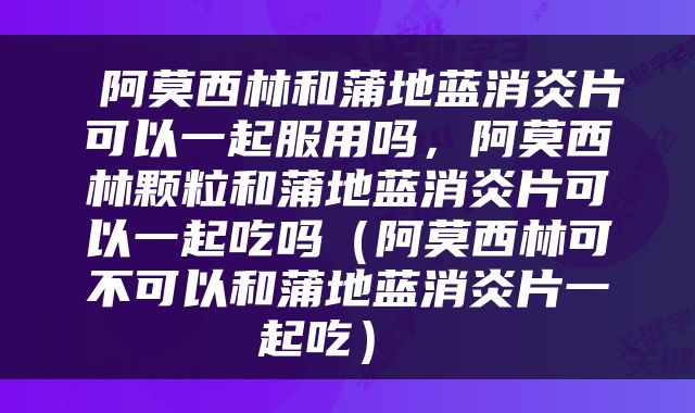  阿莫西林和蒲地蓝消炎片可以一起服用吗，阿莫西林颗粒和蒲地蓝消炎片可以一起吃吗（阿莫西林可不可以和蒲地蓝消炎片一起吃） 
