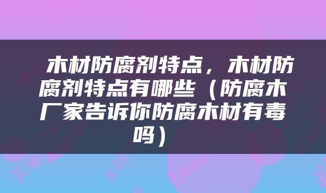  木材防腐剂特点，木材防腐剂特点有哪些（防腐木厂家告诉你防腐木材有毒吗） 