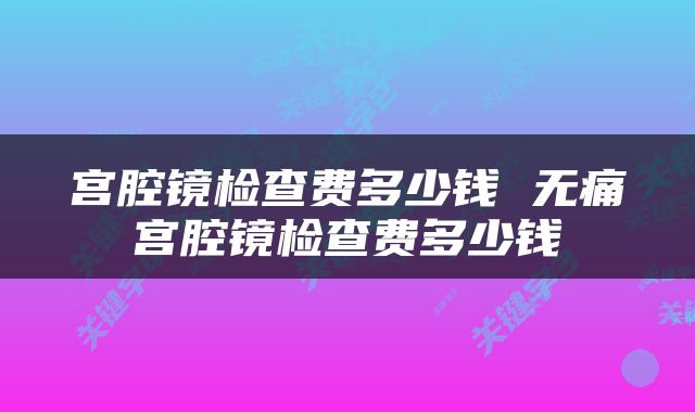 宫腔镜检查费多少钱 无痛宫腔镜检查费多少钱