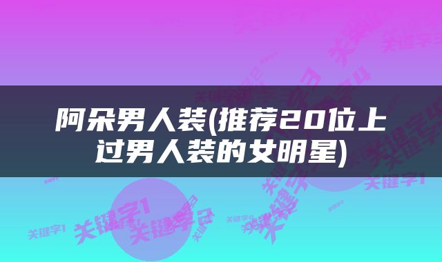 阿朵男人装(推荐20位上过男人装的女明星)