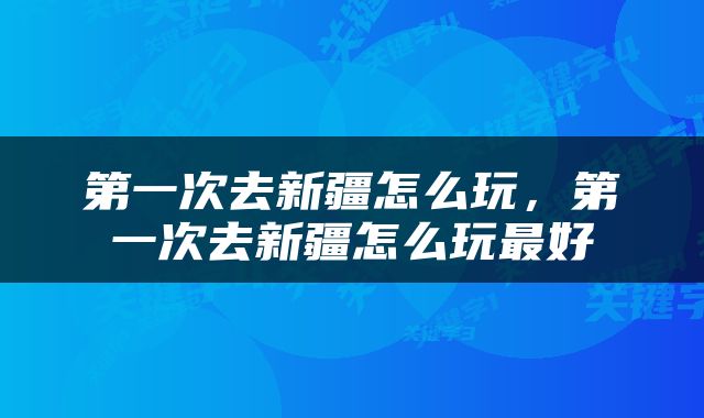 第一次去新疆怎么玩，第一次去新疆怎么玩最好