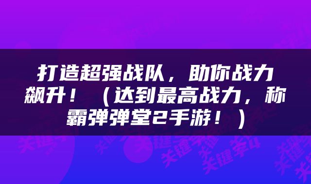 打造超强战队，助你战力飙升！（达到最高战力，称霸弹弹堂2手游！）