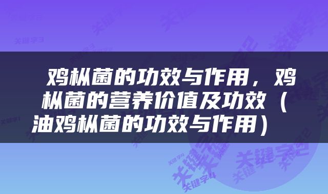  鸡枞菌的功效与作用，鸡枞菌的营养价值及功效（油鸡枞菌的功效与作用） 