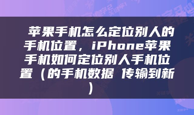  苹果手机怎么定位别人的手机位置，iPhone苹果手机如何定位别人手机位置（的手机数据​传输到新） 
