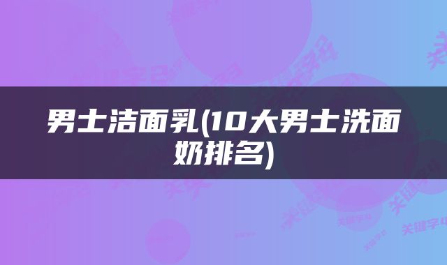 男士洁面乳(10大男士洗面奶排名)
