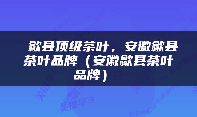  歙县顶级茶叶，安徽歙县茶叶品牌（安徽歙县茶叶品牌） 