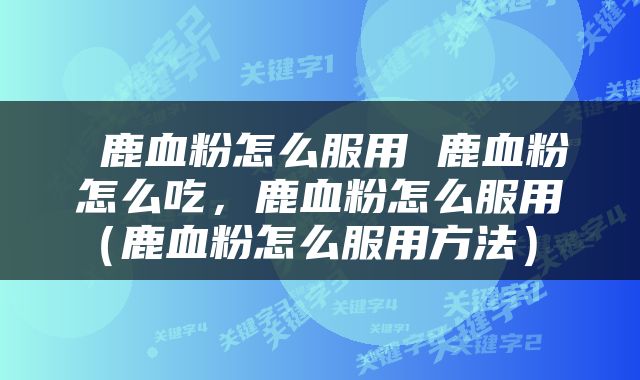  鹿血粉怎么服用 鹿血粉怎么吃，鹿血粉怎么服用（鹿血粉怎么服用方法） 