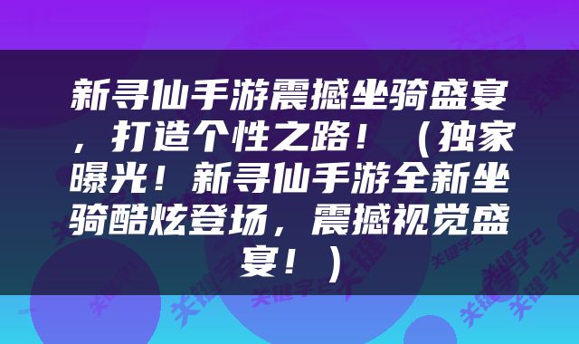 新寻仙手游震撼坐骑盛宴，打造个性之路！（独家曝光！新寻仙手游全新坐骑酷炫登场，震撼视觉盛宴！）