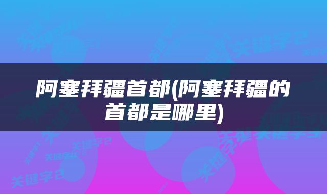 阿塞拜疆首都(阿塞拜疆的首都是哪里)