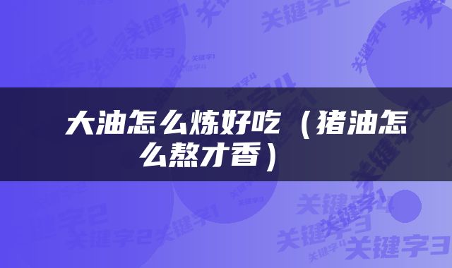  大油怎么炼好吃（猪油怎么熬才香） 