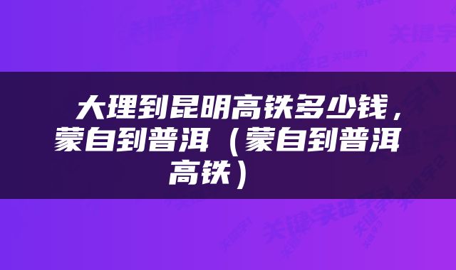  大理到昆明高铁多少钱，蒙自到普洱（蒙自到普洱高铁） 