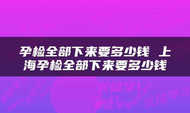 孕检全部下来要多少钱 上海孕检全部下来要多少钱