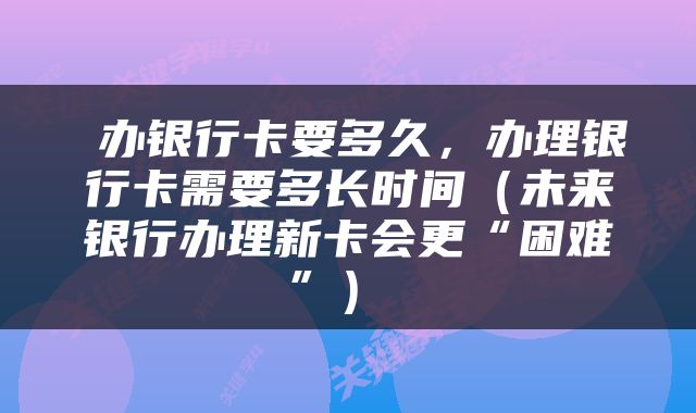  办银行卡要多久，办理银行卡需要多长时间（未来银行办理新卡会更“困难”） 