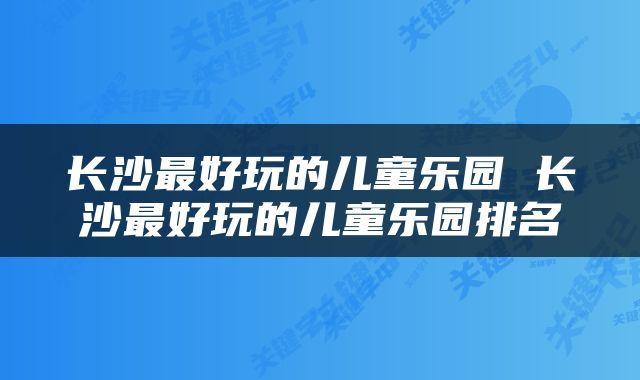 长沙最好玩的儿童乐园 长沙最好玩的儿童乐园排名