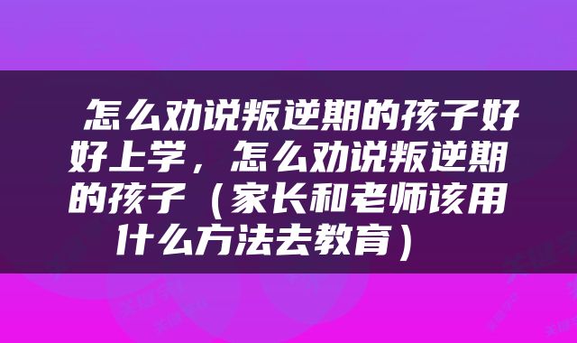  怎么劝说叛逆期的孩子好好上学，怎么劝说叛逆期的孩子（家长和老师该用什么方法去教育） 
