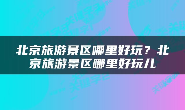 北京旅游景区哪里好玩？北京旅游景区哪里好玩儿