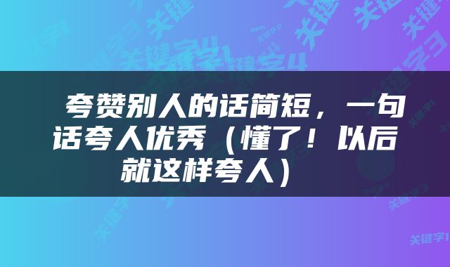  夸赞别人的话简短，一句话夸人优秀（懂了！以后就这样夸人） 