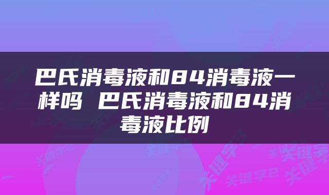 巴氏消毒液和84消毒液一样吗 巴氏消毒液和84消毒液比例