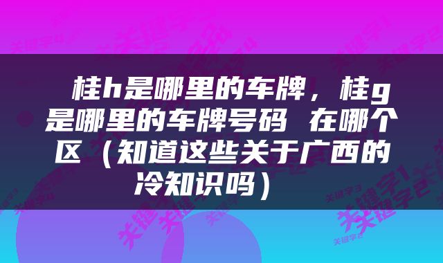  桂h是哪里的车牌，桂g是哪里的车牌号码 在哪个区（知道这些关于广西的冷知识吗） 