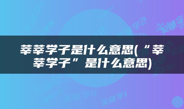 莘莘学子是什么意思(“莘莘学子”是什么意思)