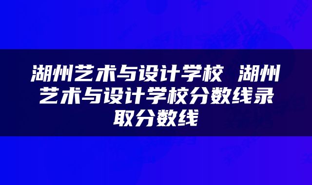 湖州艺术与设计学校 湖州艺术与设计学校分数线录取分数线