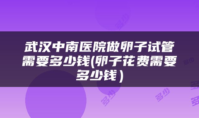 武汉中南医院做卵子试管需要多少钱(卵子花费需要多少钱)