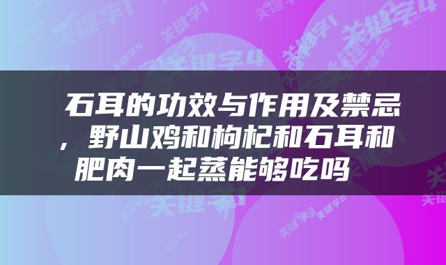  石耳的功效与作用及禁忌，野山鸡和枸杞和石耳和肥肉一起蒸能够吃吗 