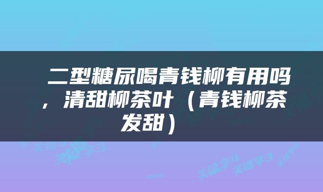  二型糖尿喝青钱柳有用吗，清甜柳茶叶（青钱柳茶发甜） 