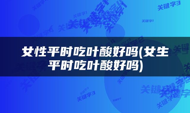女性平时吃叶酸好吗(女生平时吃叶酸好吗)