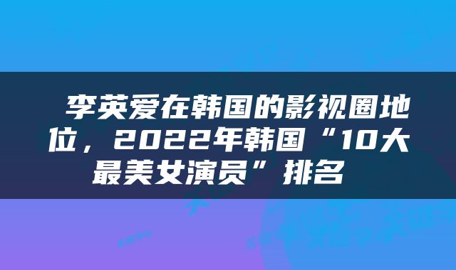 李英爱在韩国的影视圈地位，2022年韩国“10大最美女演员”排名 