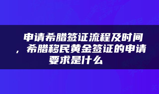  申请希腊签证流程及时间，希腊移民黄金签证的申请要求是什么 