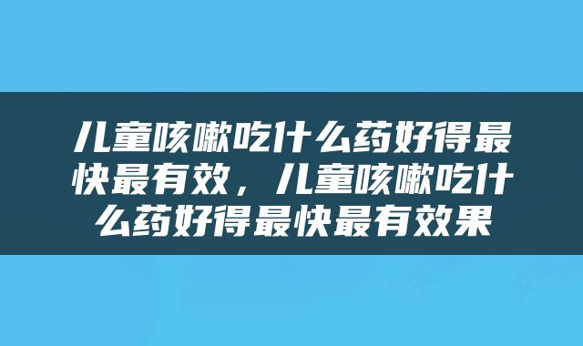 儿童咳嗽吃什么药好得最快最有效，儿童咳嗽吃什么药好得最快最有效果