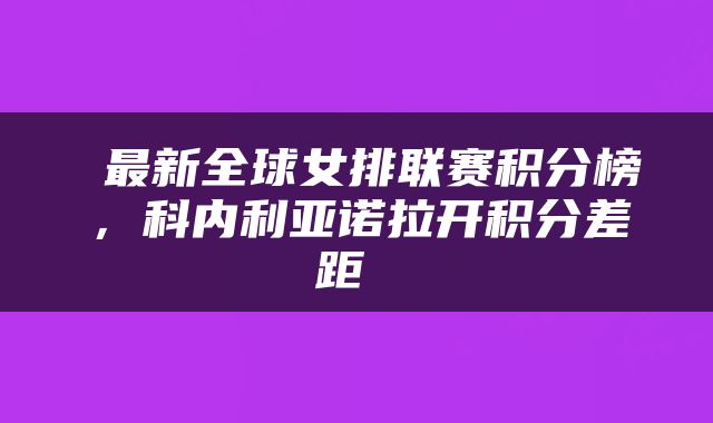  最新全球女排联赛积分榜，科内利亚诺拉开积分差距 