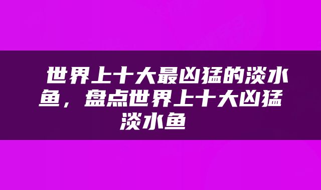  世界上十大最凶猛的淡水鱼，盘点世界上十大凶猛淡水鱼 