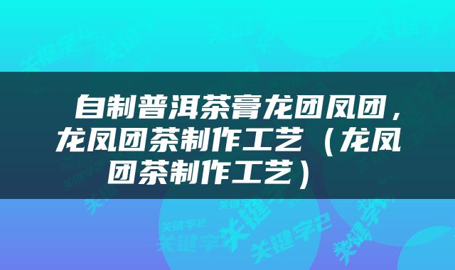  自制普洱茶膏龙团凤团，龙凤团茶制作工艺（龙凤团茶制作工艺） 