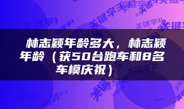  林志颖年龄多大，林志颖年龄（获50台跑车和8名车模庆祝） 