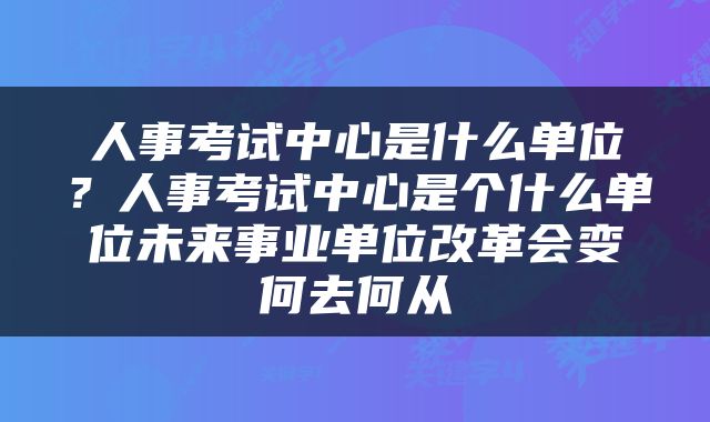 人事考试中心是什么单位？人事考试中心是个什么单位未来事业单位改革会变何去何从