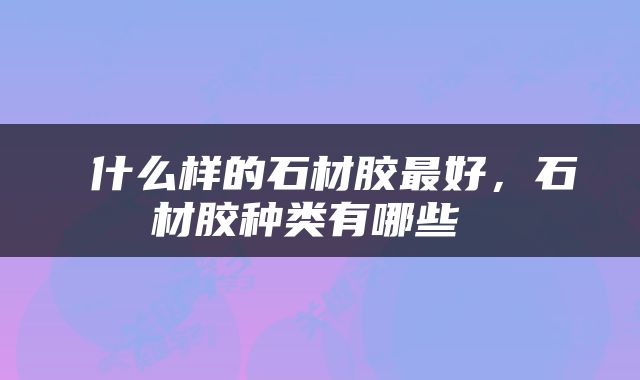  什么样的石材胶最好，石材胶种类有哪些 