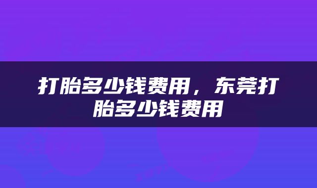 打胎多少钱费用，东莞打胎多少钱费用