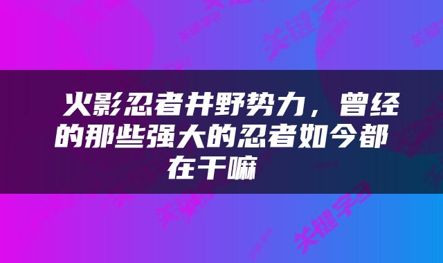  火影忍者井野势力，曾经的那些强大的忍者如今都在干嘛 