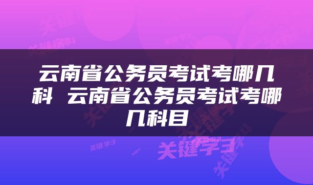 云南省公务员考试考哪几科 云南省公务员考试考哪几科目