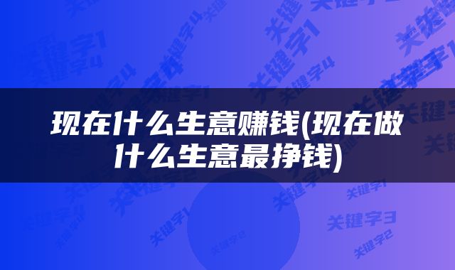 现在什么生意赚钱(现在做什么生意最挣钱)