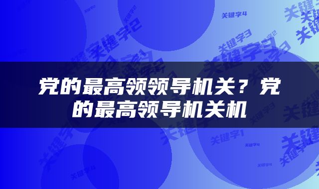 党的最高领领导机关？党的最高领导机关机