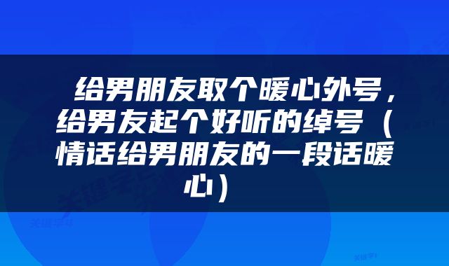  给男朋友取个暖心外号，给男友起个好听的绰号（情话给男朋友的一段话暖心） 