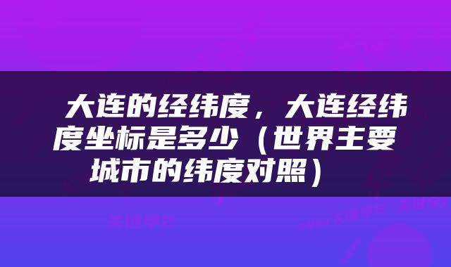  大连的经纬度，大连经纬度坐标是多少（世界主要城市的纬度对照） 